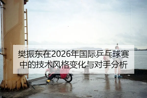 樊振东在2026年国际乒乓球赛中的技术风格变化与对手分析