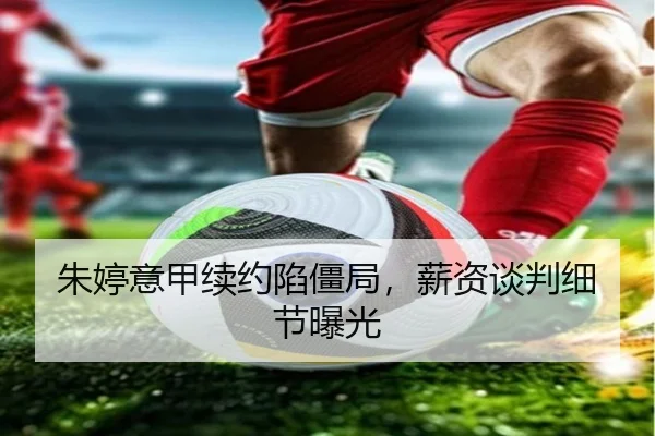 朱婷意甲续约陷僵局，薪资谈判细节曝光