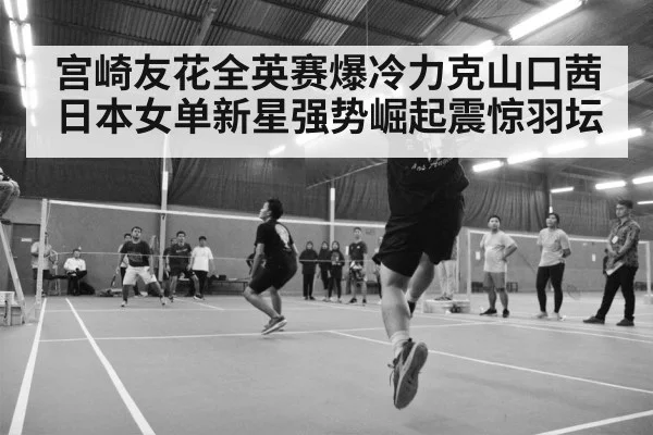 宫崎友花全英赛爆冷力克山口茜日本女单新星强势崛起震惊羽坛