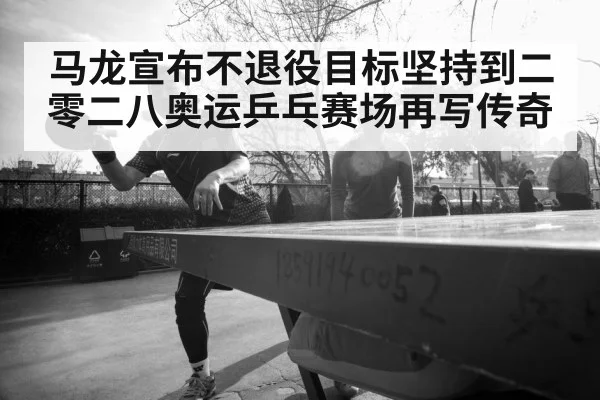 马龙宣布不退役目标坚持到二零二八奥运乒乓赛场再写传奇